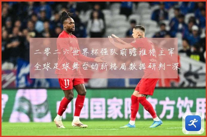 二零二六世界杯强队前瞻谁将主宰全球足球舞台的新格局数据研判-深度解析