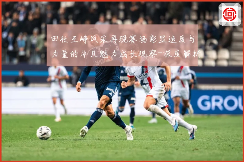 田径王峥风采再现赛场彰显速度与力量的非凡魅力成长观察-深度解析