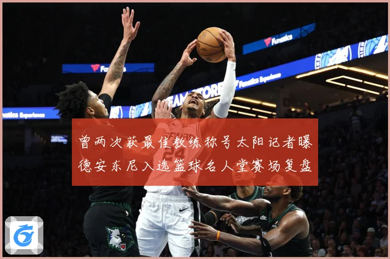 曾两次获最佳教练称号太阳记者曝德安东尼入选篮球名人堂赛场复盘-深度解析