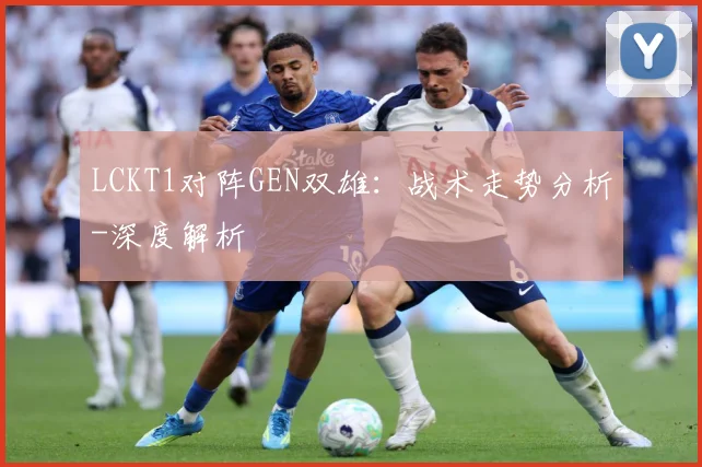 LCKT1对阵GEN双雄：战术走势分析-深度解析
