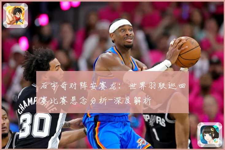 石宇奇对阵安赛龙：世界羽联巡回赛比赛悬念分析-深度解析