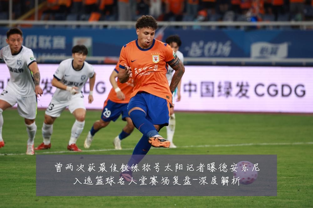 曾两次获最佳教练称号太阳记者曝德安东尼入选篮球名人堂赛场复盘-深度解析